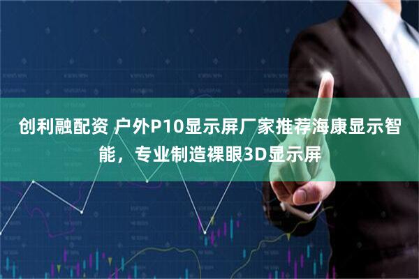 创利融配资 户外P10显示屏厂家推荐海康显示智能，专业制造裸眼3D显示屏
