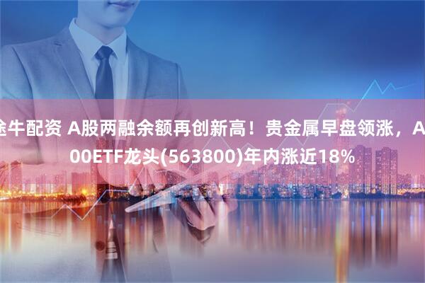 途牛配资 A股两融余额再创新高！贵金属早盘领涨，A500ETF龙头(563800)年内涨近18%