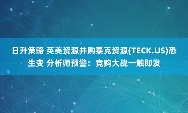 日升策略 英美资源并购泰克资源(TECK.US)恐生变 分析师预警：竞购大战一触即发