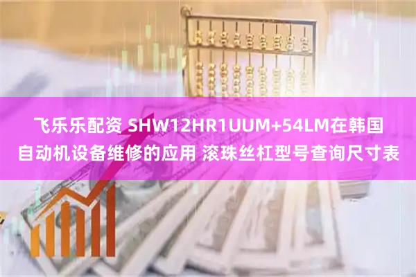 飞乐乐配资 SHW12HR1UUM+54LM在韩国自动机设备维修的应用 滚珠丝杠型号查询尺寸表