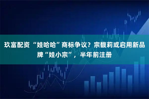 玖富配资 “娃哈哈”商标争议？宗馥莉或启用新品牌“娃小宗”，半年前注册
