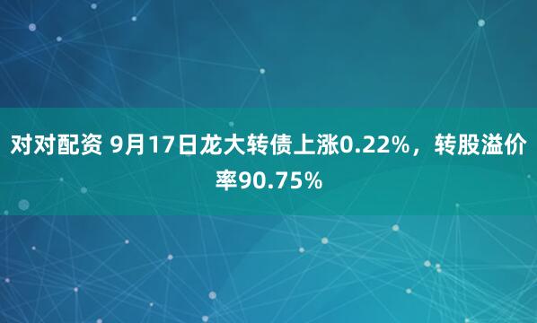 对对配资 9月17日龙大转债上涨0.22%，转股溢价率90.75%