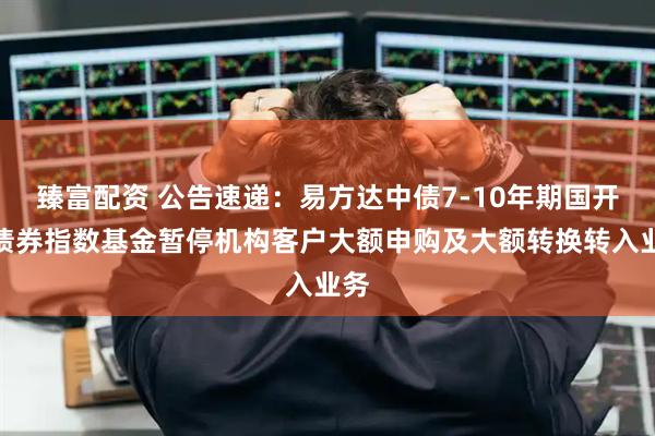 臻富配资 公告速递：易方达中债7-10年期国开行债券指数基金暂停机构客户大额申购及大额转换转入业务