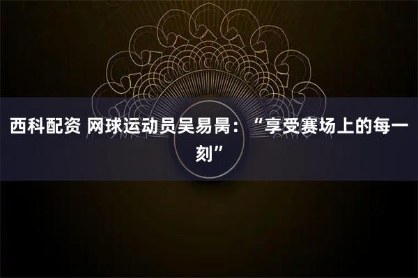 西科配资 网球运动员吴易昺：“享受赛场上的每一刻”
