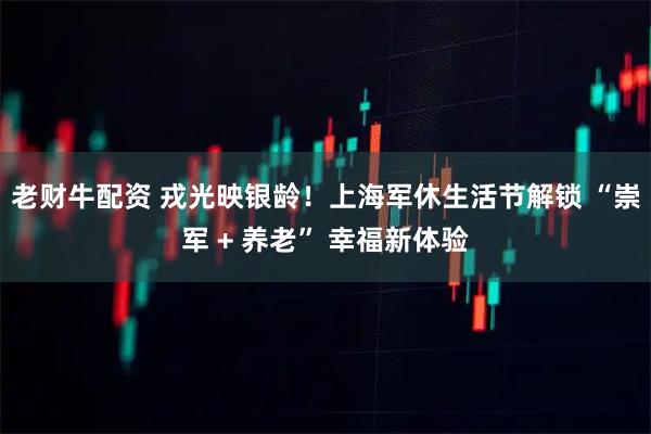老财牛配资 戎光映银龄！上海军休生活节解锁 “崇军 + 养老” 幸福新体验