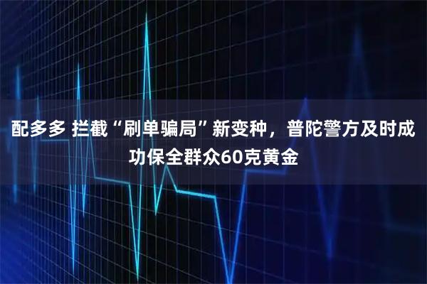 配多多 拦截“刷单骗局”新变种，普陀警方及时成功保全群众60克黄金