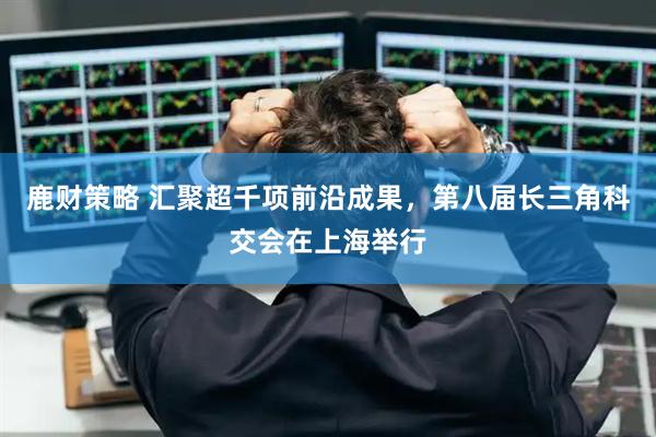 鹿财策略 汇聚超千项前沿成果，第八届长三角科交会在上海举行