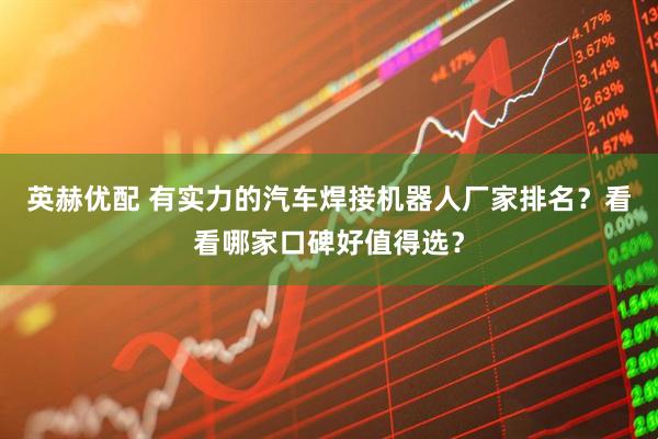 英赫优配 有实力的汽车焊接机器人厂家排名？看看哪家口碑好值得选？