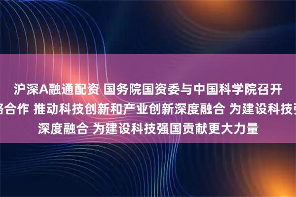 沪深A融通配资 国务院国资委与中国科学院召开会商会议深化战略合作 推动科技创新和产业创新深度融合 为建设科技强国贡献更大力量