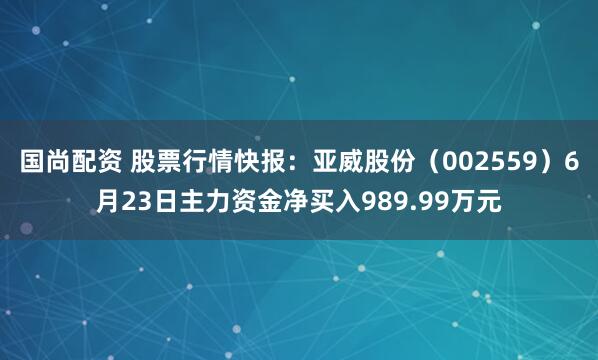 国尚配资 股票行情快报：亚威股份（002559）6月23日主力资金净买入989.99万元