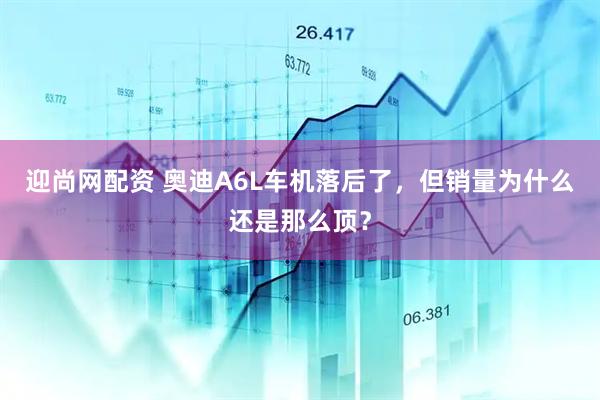 迎尚网配资 奥迪A6L车机落后了，但销量为什么还是那么顶？