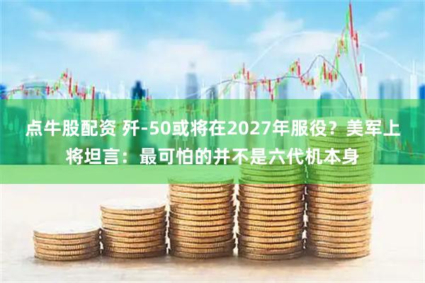 点牛股配资 歼-50或将在2027年服役？美军上将坦言：最可怕的并不是六代机本身
