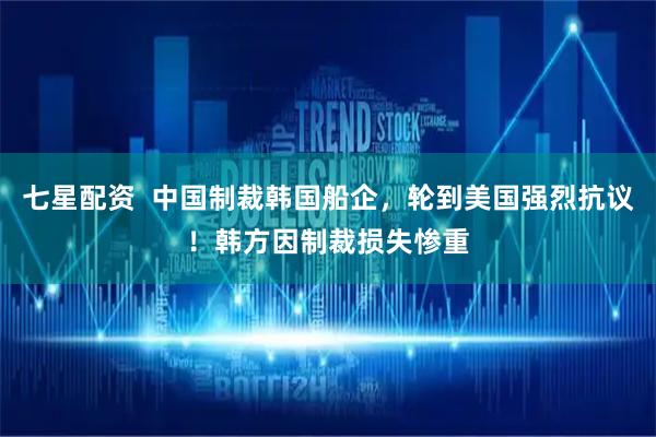 七星配资  中国制裁韩国船企，轮到美国强烈抗议！韩方因制裁损失惨重