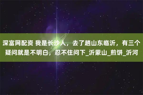 深富网配资 我是长沙人，去了趟山东临沂，有三个疑问就是不明白，忍不住问下_沂蒙山_煎饼_沂河