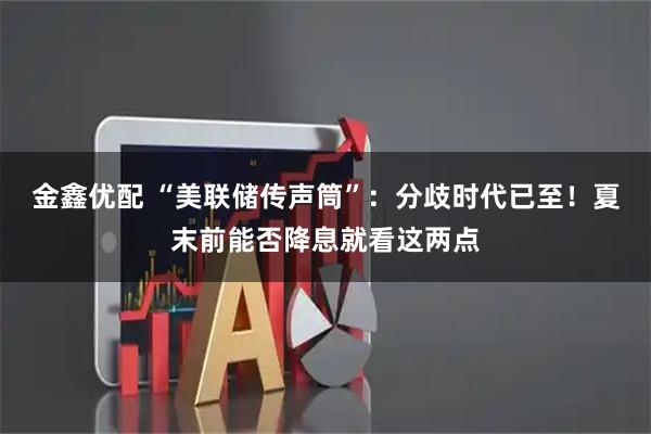金鑫优配 “美联储传声筒”：分歧时代已至！夏末前能否降息就看这两点