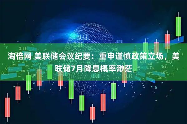 淘倍网 美联储会议纪要：重申谨慎政策立场，美联储7月降息概率渺茫