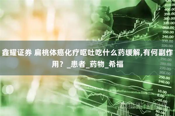 鑫耀证券 扁桃体癌化疗呕吐吃什么药缓解,有何副作用？_患者_药物_希福