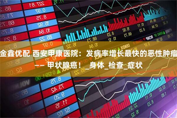 金鑫优配 西安甲康医院：发病率增长最快的恶性肿瘤—— 甲状腺癌！_身体_检查_症状