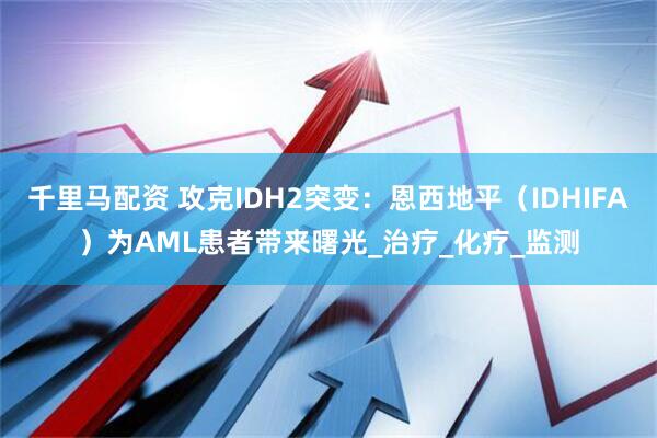 千里马配资 攻克IDH2突变：恩西地平（IDHIFA）为AML患者带来曙光_治疗_化疗_监测