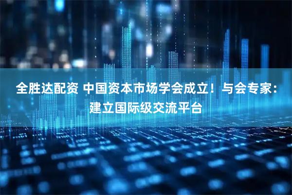 全胜达配资 中国资本市场学会成立！与会专家：建立国际级交流平台