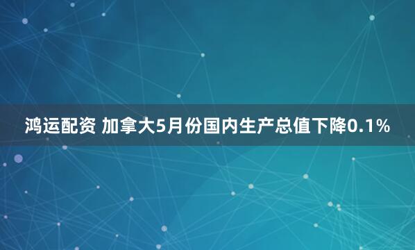 鸿运配资 加拿大5月份国内生产总值下降0.1%