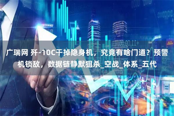 广瑞网 歼-10C干掉隐身机，究竟有啥门道？预警机锁敌，数据链静默狙杀_空战_体系_五代