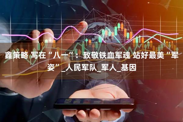 鑫策略 写在“八一”：致敬铁血军魂 站好最美“军姿”_人民军队_军人_基因