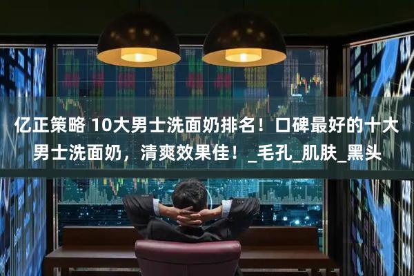 亿正策略 10大男士洗面奶排名！口碑最好的十大男士洗面奶，清爽效果佳！_毛孔_肌肤_黑头