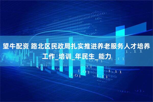 望牛配资 路北区民政局扎实推进养老服务人才培养工作_培训_年民生_能力