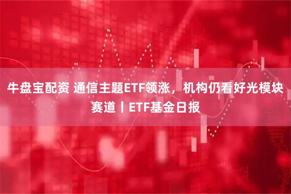 牛盘宝配资 通信主题ETF领涨，机构仍看好光模块赛道丨ETF基金日报