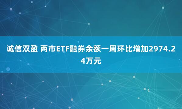诚信双盈 两市ETF融券余额一周环比增加2974.24万元