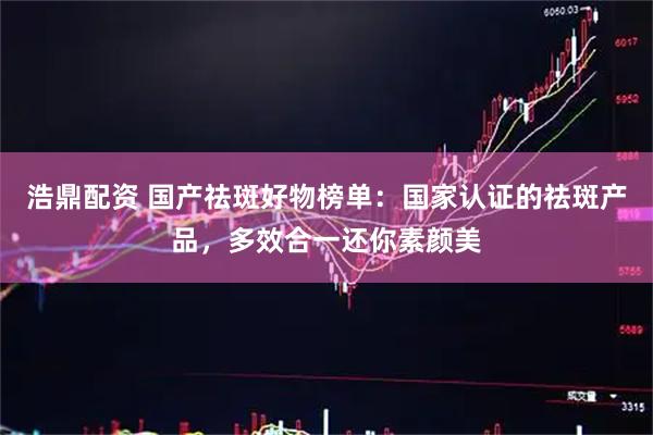 浩鼎配资 国产祛斑好物榜单：国家认证的祛斑产品，多效合一还你素颜美