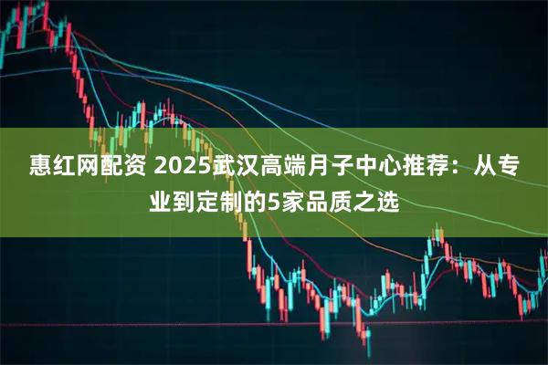 惠红网配资 2025武汉高端月子中心推荐：从专业到定制的5家品质之选