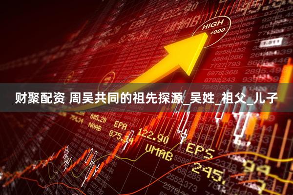 财聚配资 周吴共同的祖先探源_吴姓_祖父_儿子