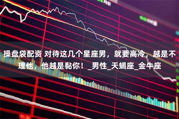 操盘袋配资 对待这几个星座男，就要高冷，越是不理他，他越是黏你！_男性_天蝎座_金牛座