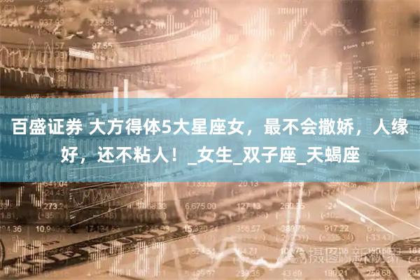 百盛证券 大方得体5大星座女，最不会撒娇，人缘好，还不粘人！_女生_双子座_天蝎座
