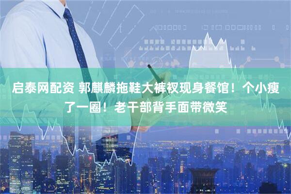 启泰网配资 郭麒麟拖鞋大裤衩现身餐馆!个小瘦了一圈!老干部背手面带微笑
