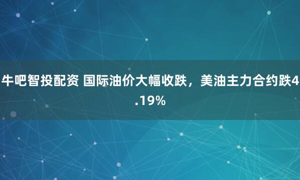 牛吧智投配资 国际油价大幅收跌，美油主力合约跌4.19%