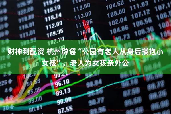 财神到配资 杭州辟谣“公园有老人从身后搂抱小女孩”，老人为女孩亲外公