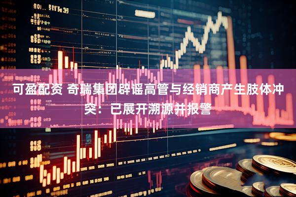可盈配资 奇瑞集团辟谣高管与经销商产生肢体冲突：已展开溯源并报警