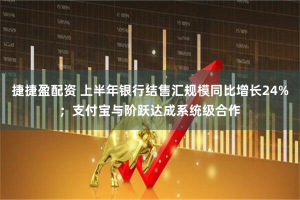 捷捷盈配资 上半年银行结售汇规模同比增长24%；支付宝与阶跃达成系统级合作